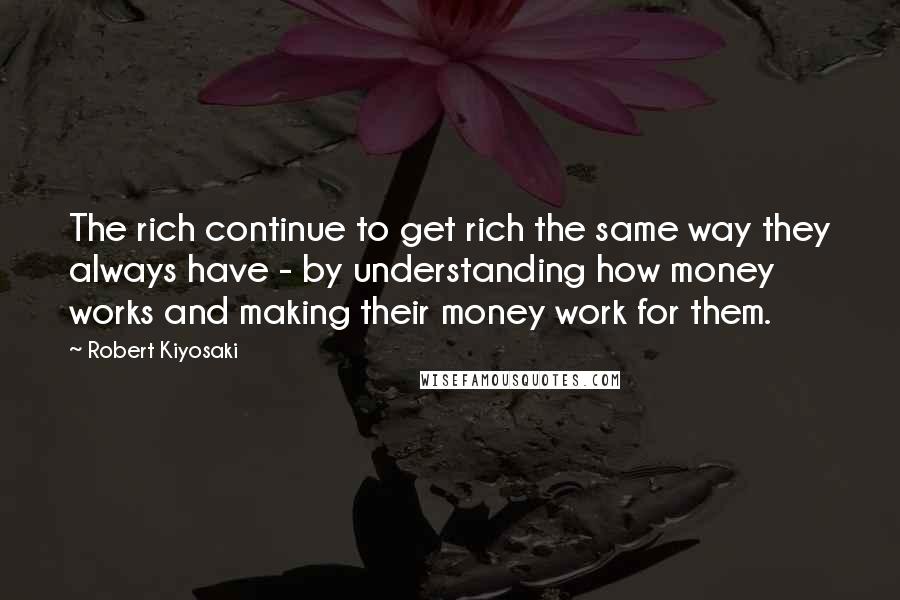 Robert Kiyosaki Quotes: The rich continue to get rich the same way they always have - by understanding how money works and making their money work for them.