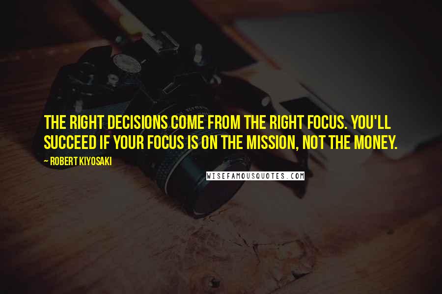 Robert Kiyosaki Quotes: The right decisions come from the right focus. You'll succeed if your focus is on the mission, not the money.