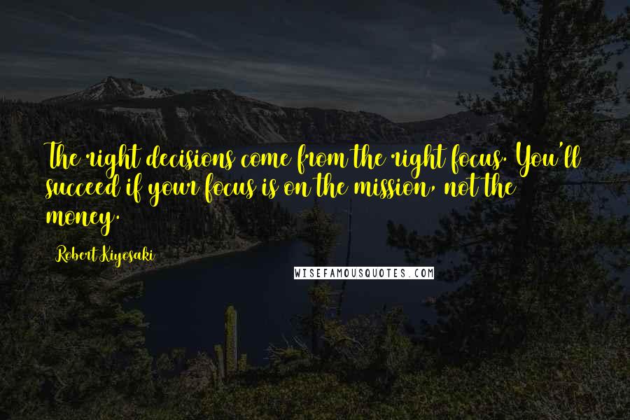 Robert Kiyosaki Quotes: The right decisions come from the right focus. You'll succeed if your focus is on the mission, not the money.