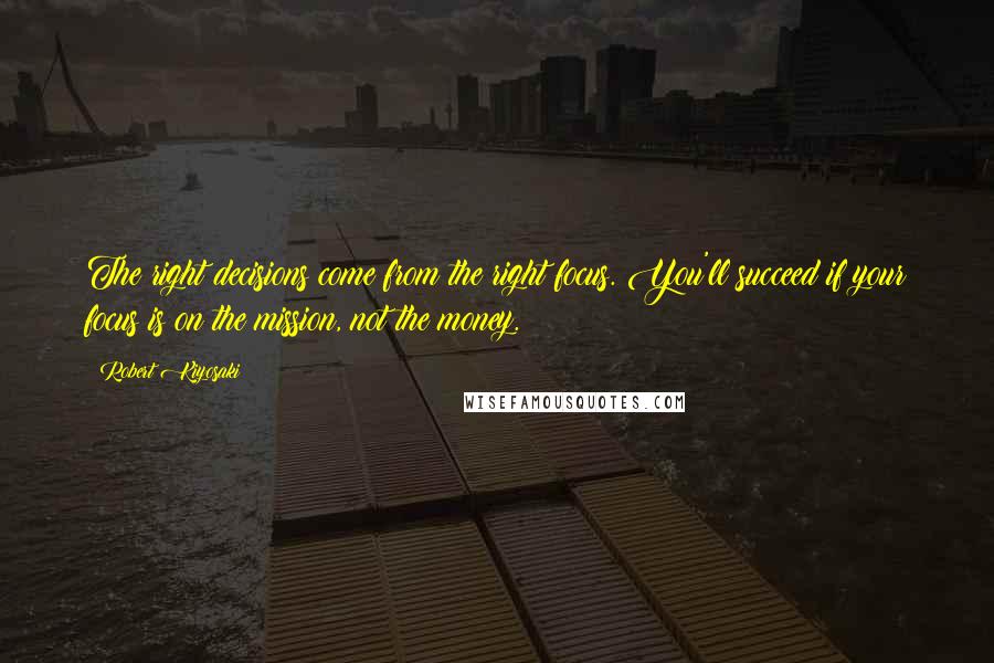 Robert Kiyosaki Quotes: The right decisions come from the right focus. You'll succeed if your focus is on the mission, not the money.