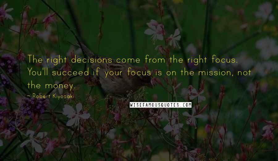 Robert Kiyosaki Quotes: The right decisions come from the right focus. You'll succeed if your focus is on the mission, not the money.