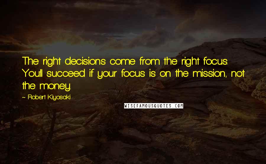 Robert Kiyosaki Quotes: The right decisions come from the right focus. You'll succeed if your focus is on the mission, not the money.