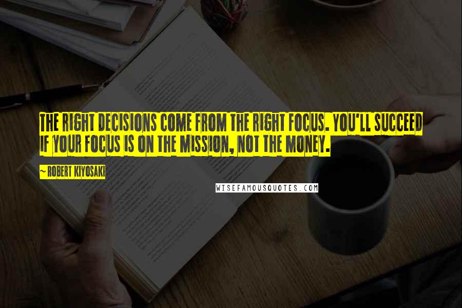 Robert Kiyosaki Quotes: The right decisions come from the right focus. You'll succeed if your focus is on the mission, not the money.