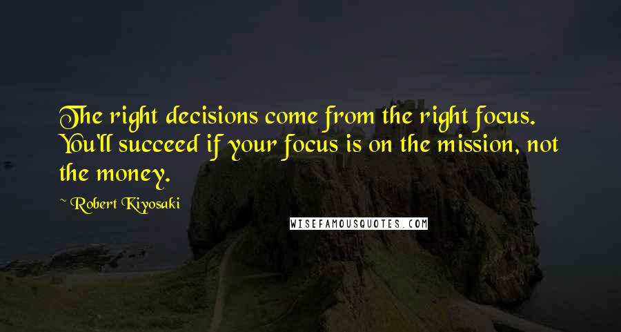 Robert Kiyosaki Quotes: The right decisions come from the right focus. You'll succeed if your focus is on the mission, not the money.