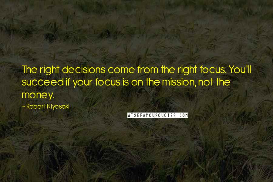 Robert Kiyosaki Quotes: The right decisions come from the right focus. You'll succeed if your focus is on the mission, not the money.