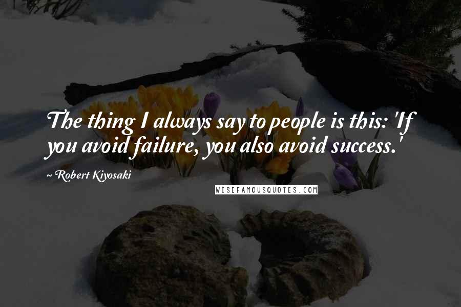 Robert Kiyosaki Quotes: The thing I always say to people is this: 'If you avoid failure, you also avoid success.'