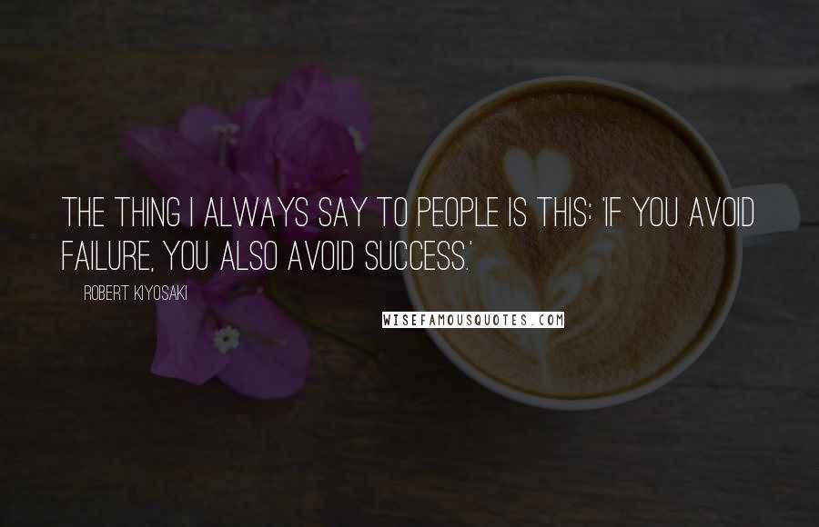 Robert Kiyosaki Quotes: The thing I always say to people is this: 'If you avoid failure, you also avoid success.'