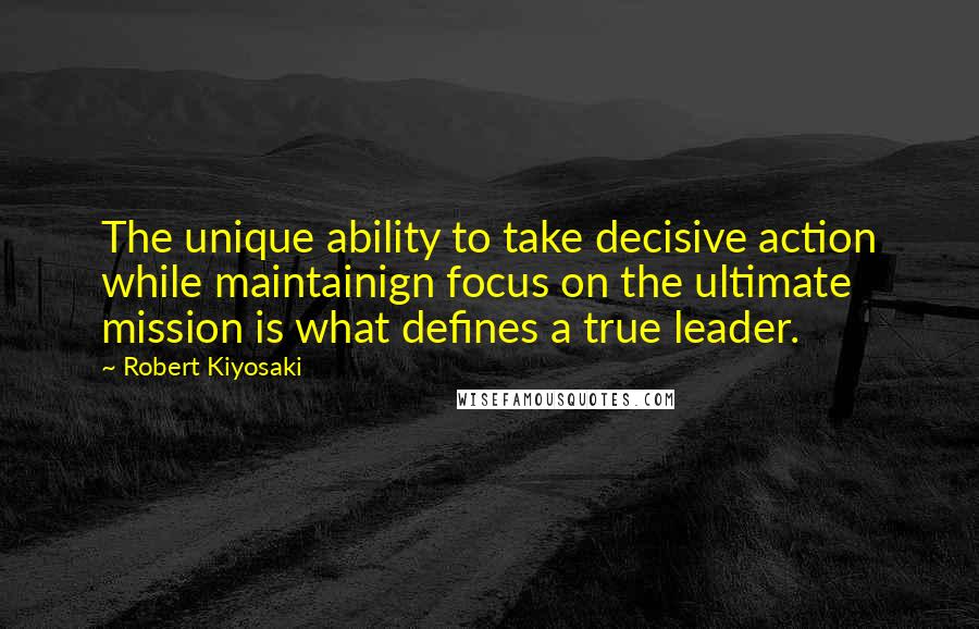 Robert Kiyosaki Quotes: The unique ability to take decisive action while maintainign focus on the ultimate mission is what defines a true leader.
