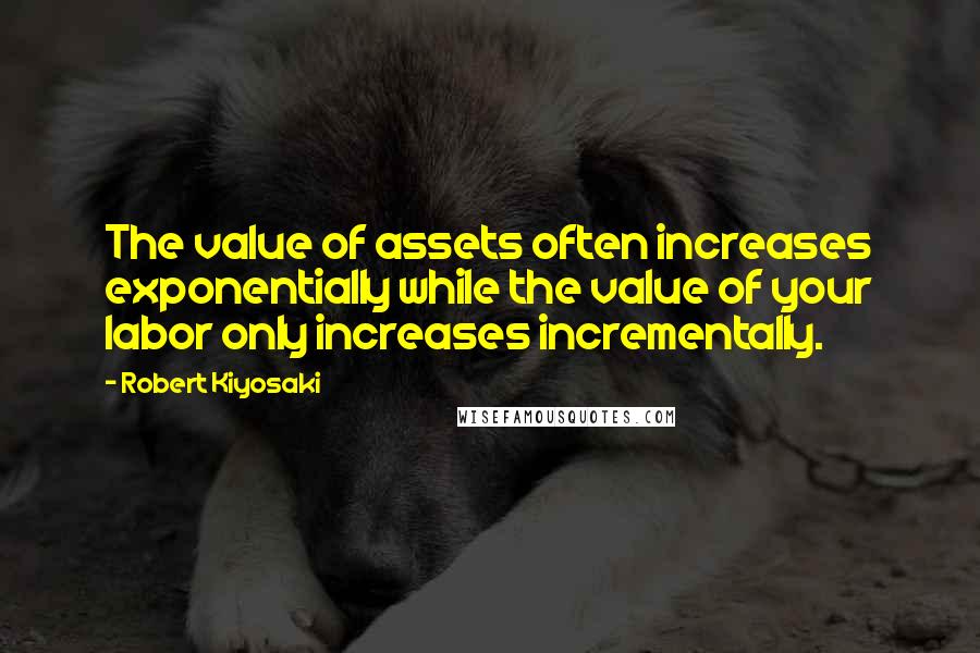 Robert Kiyosaki Quotes: The value of assets often increases exponentially while the value of your labor only increases incrementally.