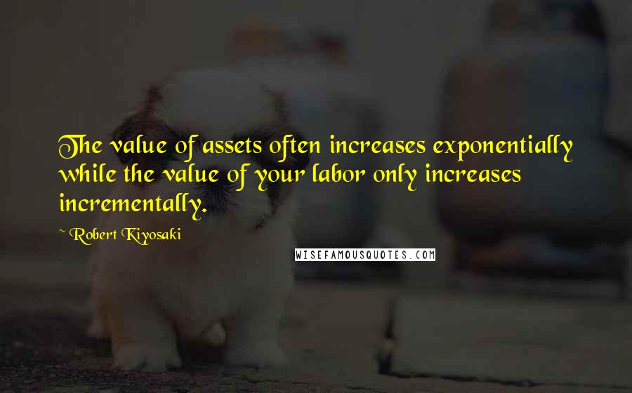 Robert Kiyosaki Quotes: The value of assets often increases exponentially while the value of your labor only increases incrementally.