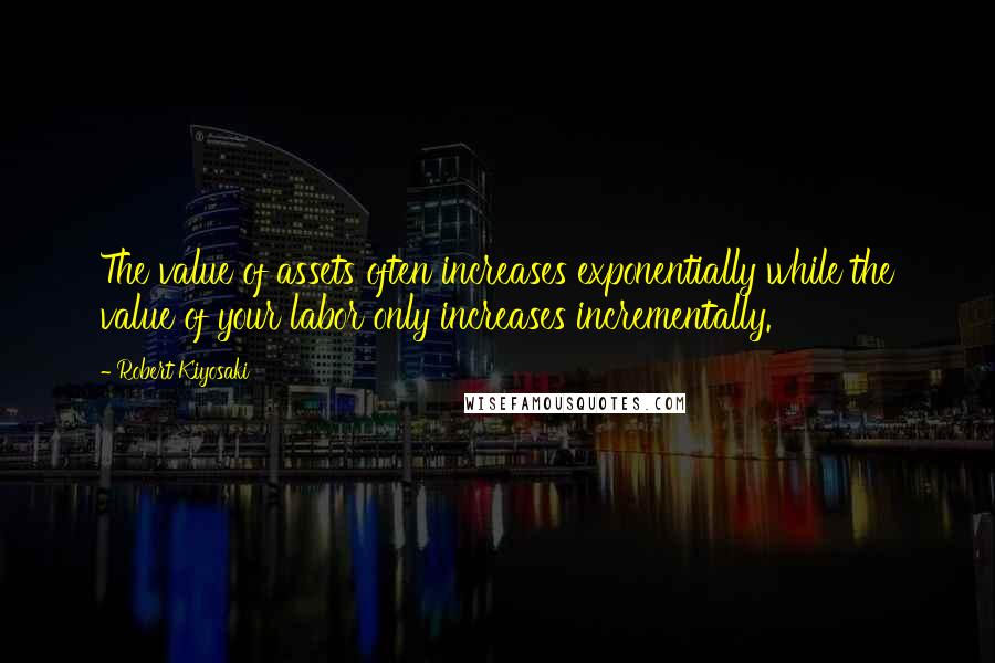 Robert Kiyosaki Quotes: The value of assets often increases exponentially while the value of your labor only increases incrementally.