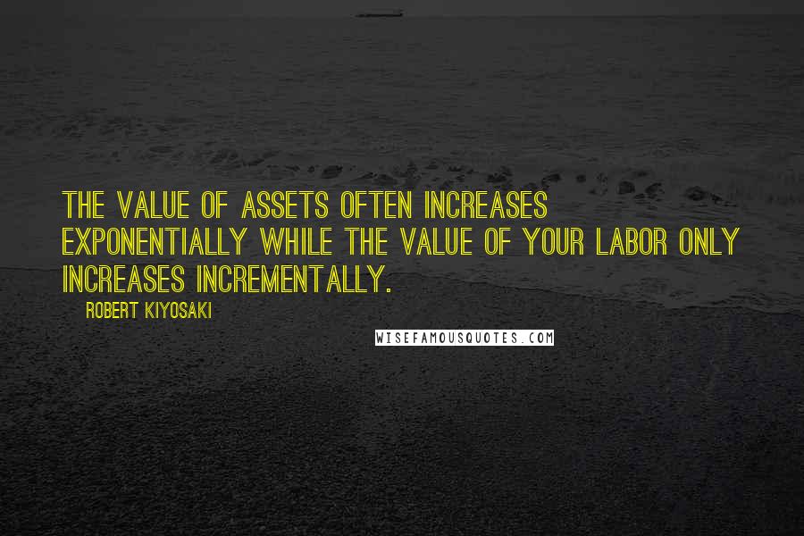 Robert Kiyosaki Quotes: The value of assets often increases exponentially while the value of your labor only increases incrementally.