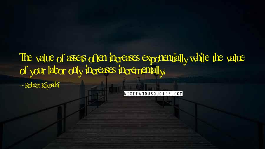Robert Kiyosaki Quotes: The value of assets often increases exponentially while the value of your labor only increases incrementally.