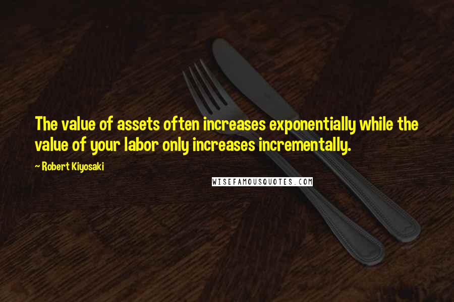 Robert Kiyosaki Quotes: The value of assets often increases exponentially while the value of your labor only increases incrementally.