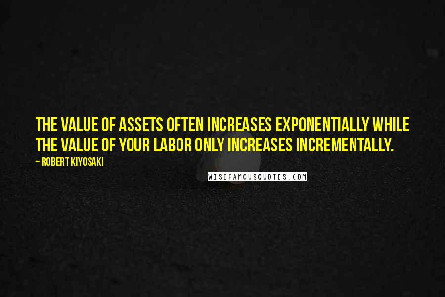 Robert Kiyosaki Quotes: The value of assets often increases exponentially while the value of your labor only increases incrementally.
