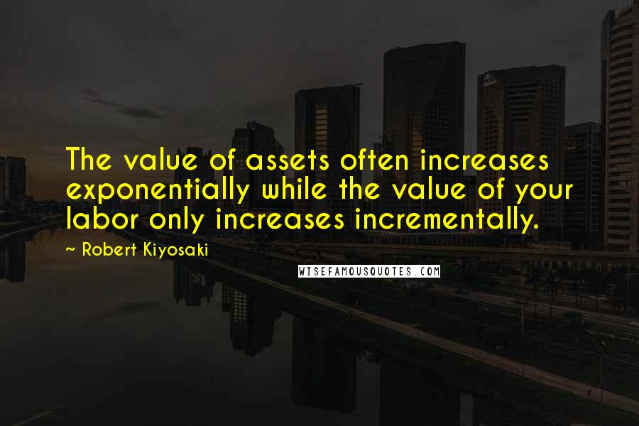 Robert Kiyosaki Quotes: The value of assets often increases exponentially while the value of your labor only increases incrementally.