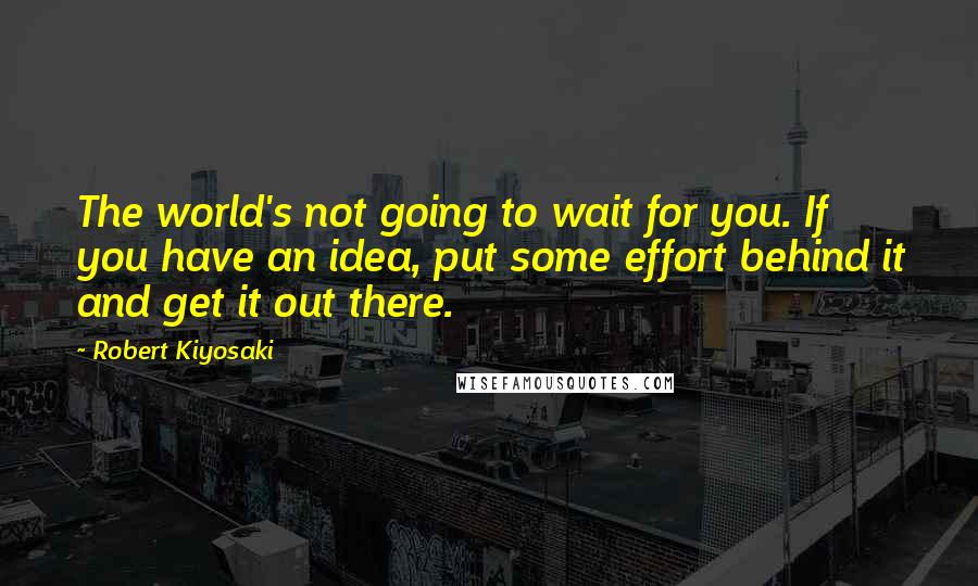 Robert Kiyosaki Quotes: The world's not going to wait for you. If you have an idea, put some effort behind it and get it out there.