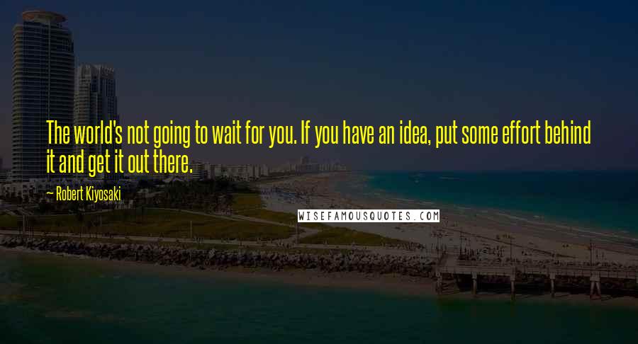 Robert Kiyosaki Quotes: The world's not going to wait for you. If you have an idea, put some effort behind it and get it out there.