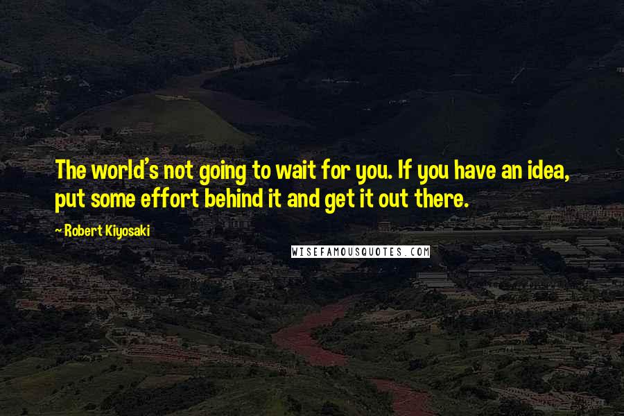 Robert Kiyosaki Quotes: The world's not going to wait for you. If you have an idea, put some effort behind it and get it out there.