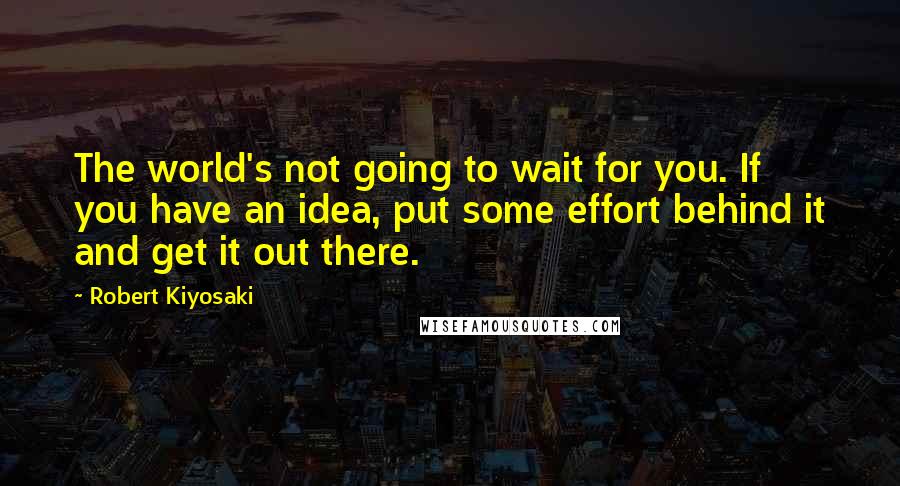 Robert Kiyosaki Quotes: The world's not going to wait for you. If you have an idea, put some effort behind it and get it out there.