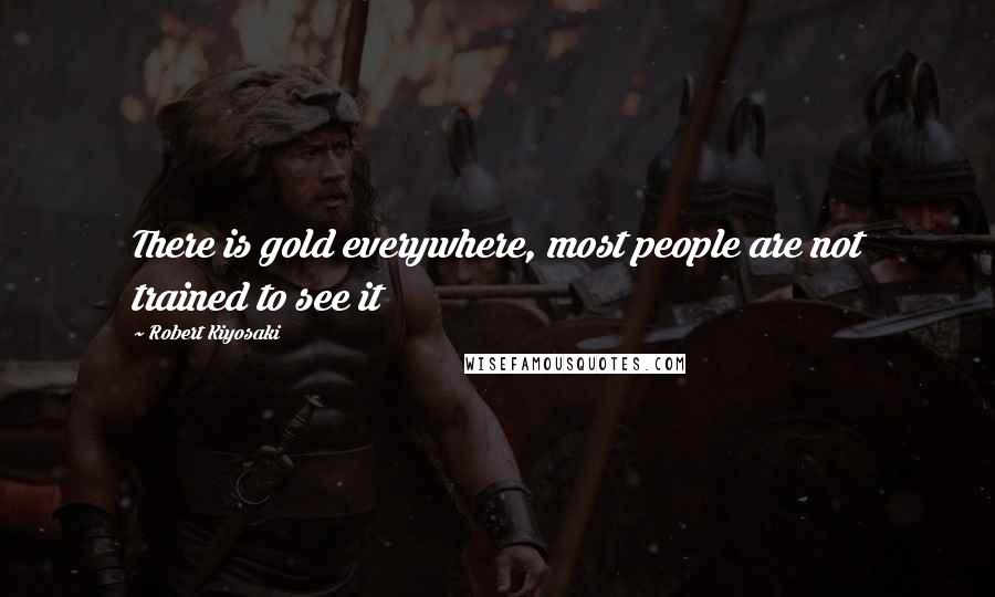 Robert Kiyosaki Quotes: There is gold everywhere, most people are not trained to see it