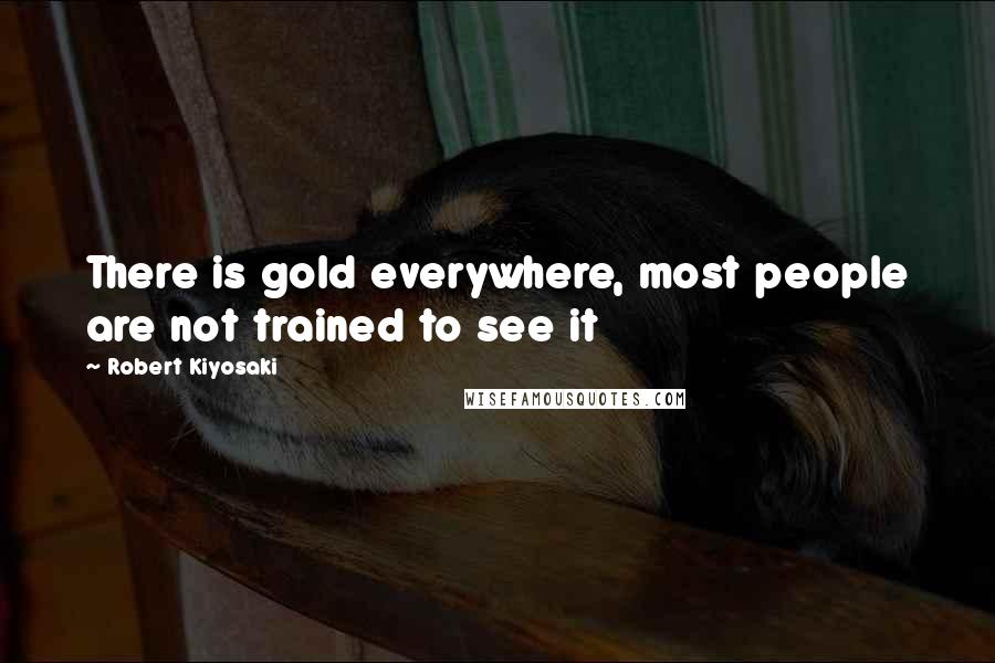 Robert Kiyosaki Quotes: There is gold everywhere, most people are not trained to see it