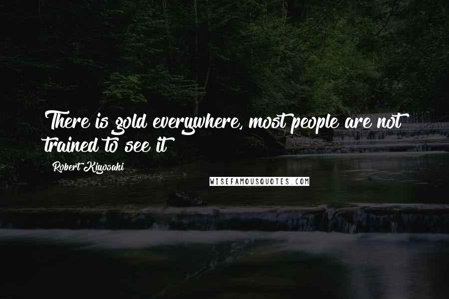 Robert Kiyosaki Quotes: There is gold everywhere, most people are not trained to see it