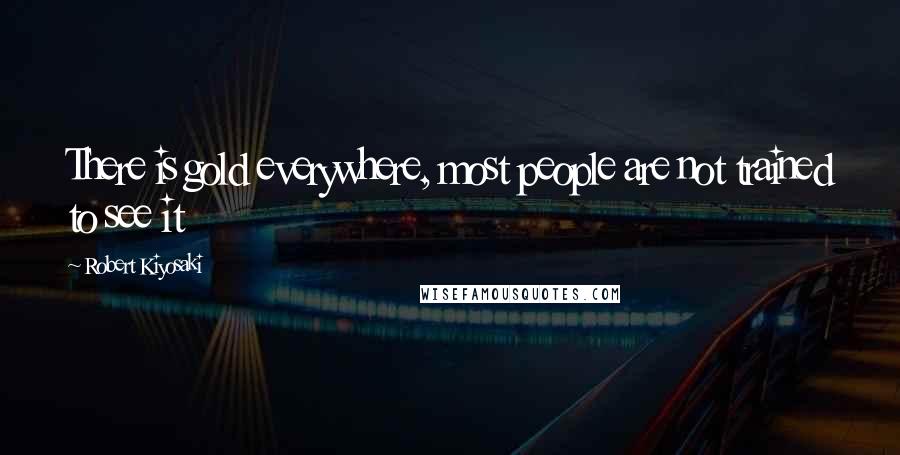 Robert Kiyosaki Quotes: There is gold everywhere, most people are not trained to see it