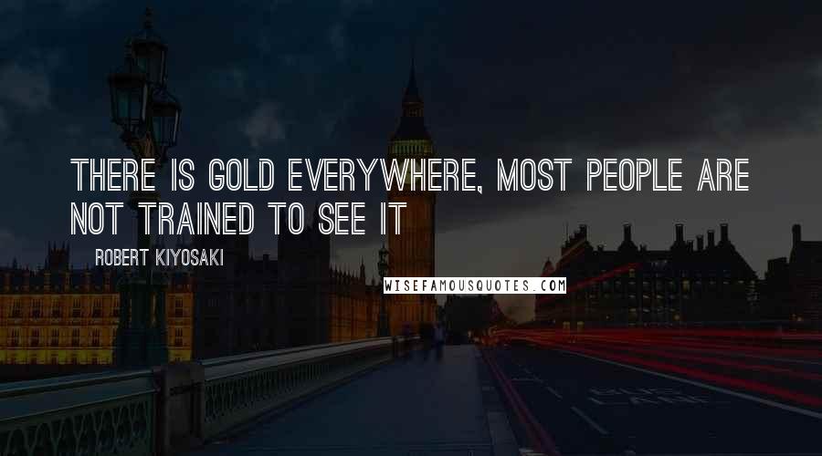 Robert Kiyosaki Quotes: There is gold everywhere, most people are not trained to see it