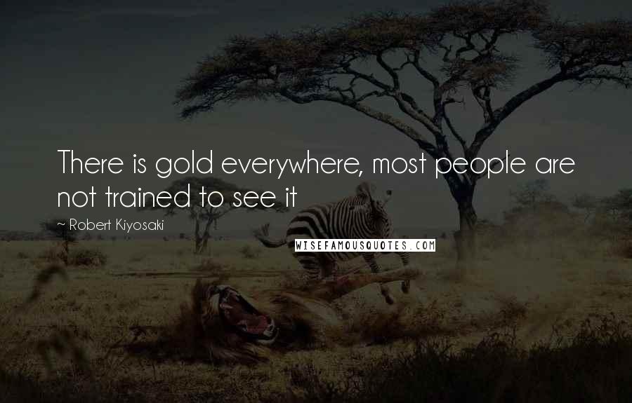 Robert Kiyosaki Quotes: There is gold everywhere, most people are not trained to see it