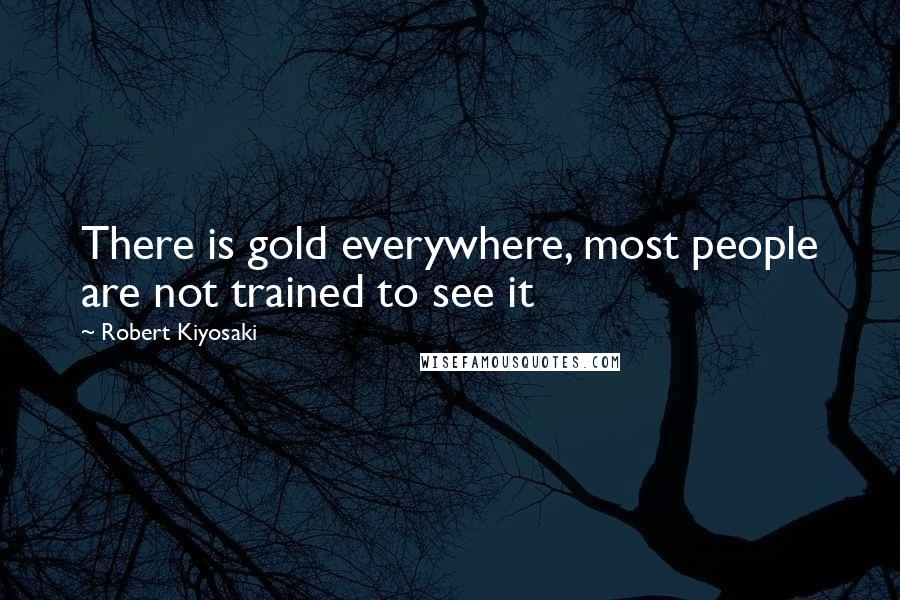 Robert Kiyosaki Quotes: There is gold everywhere, most people are not trained to see it