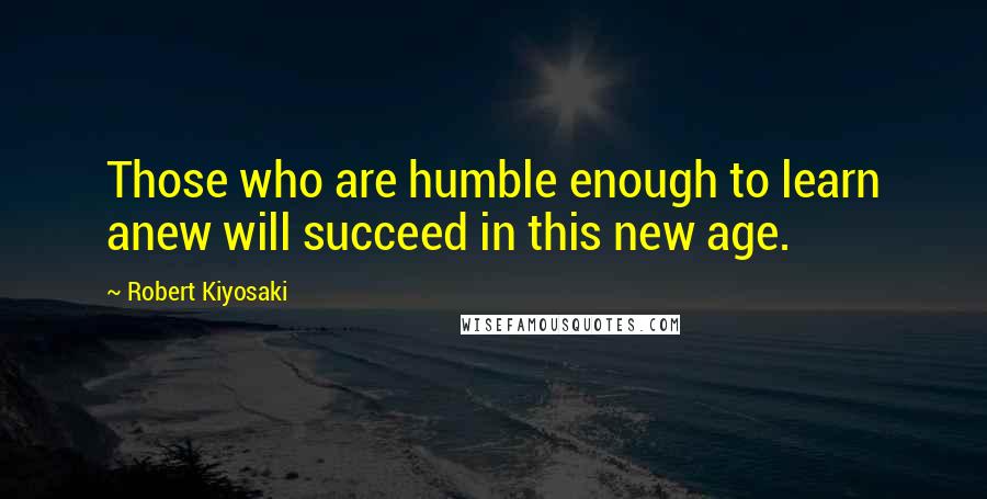 Robert Kiyosaki Quotes: Those who are humble enough to learn anew will succeed in this new age.