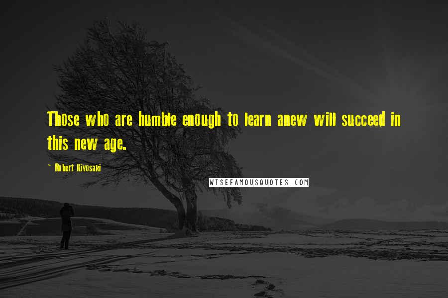 Robert Kiyosaki Quotes: Those who are humble enough to learn anew will succeed in this new age.