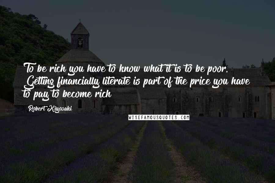 Robert Kiyosaki Quotes: To be rich you have to know what it is to be poor. Getting financially literate is part of the price you have to pay to become rich