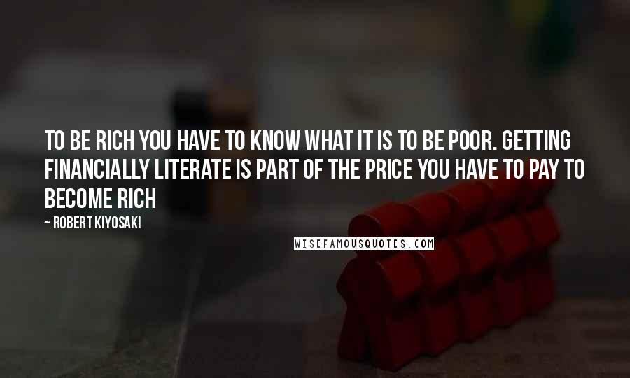 Robert Kiyosaki Quotes: To be rich you have to know what it is to be poor. Getting financially literate is part of the price you have to pay to become rich