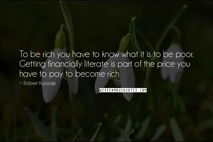 Robert Kiyosaki Quotes: To be rich you have to know what it is to be poor. Getting financially literate is part of the price you have to pay to become rich