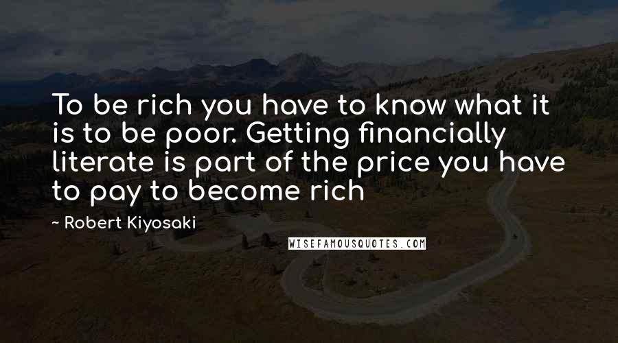 Robert Kiyosaki Quotes: To be rich you have to know what it is to be poor. Getting financially literate is part of the price you have to pay to become rich