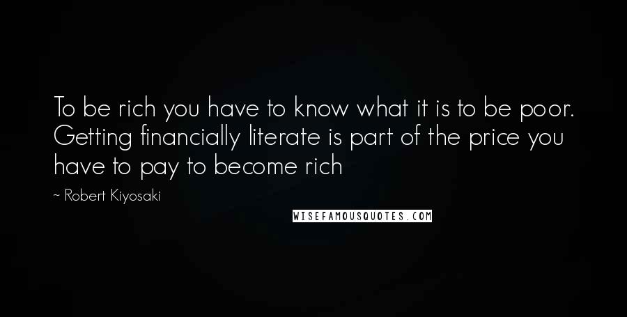 Robert Kiyosaki Quotes: To be rich you have to know what it is to be poor. Getting financially literate is part of the price you have to pay to become rich