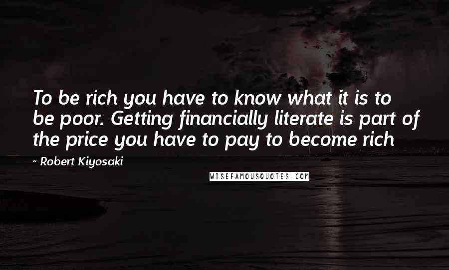 Robert Kiyosaki Quotes: To be rich you have to know what it is to be poor. Getting financially literate is part of the price you have to pay to become rich