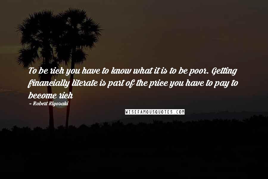 Robert Kiyosaki Quotes: To be rich you have to know what it is to be poor. Getting financially literate is part of the price you have to pay to become rich