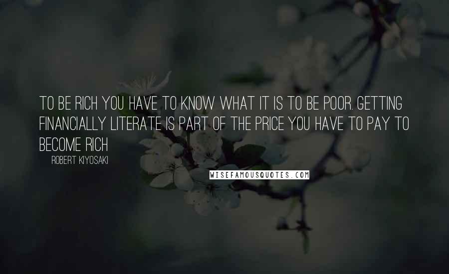 Robert Kiyosaki Quotes: To be rich you have to know what it is to be poor. Getting financially literate is part of the price you have to pay to become rich