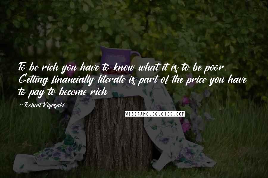 Robert Kiyosaki Quotes: To be rich you have to know what it is to be poor. Getting financially literate is part of the price you have to pay to become rich