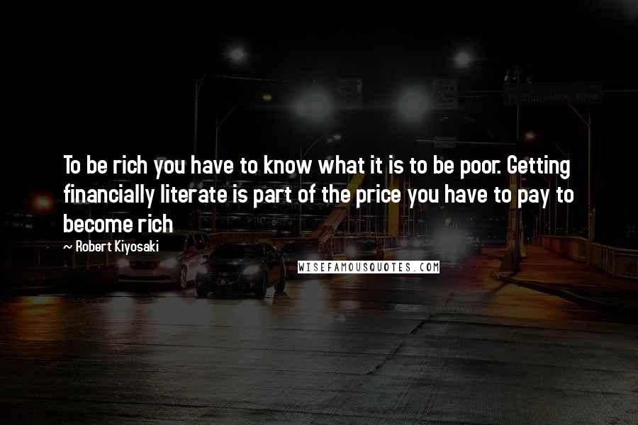 Robert Kiyosaki Quotes: To be rich you have to know what it is to be poor. Getting financially literate is part of the price you have to pay to become rich