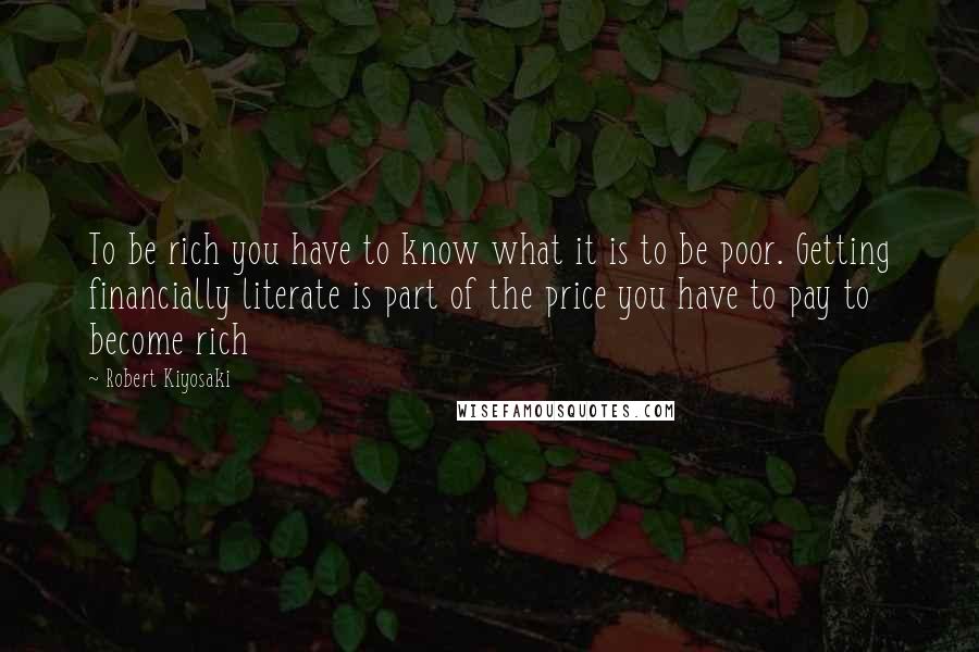 Robert Kiyosaki Quotes: To be rich you have to know what it is to be poor. Getting financially literate is part of the price you have to pay to become rich