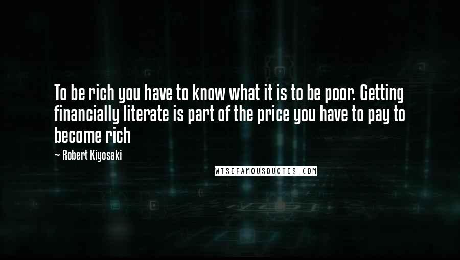 Robert Kiyosaki Quotes: To be rich you have to know what it is to be poor. Getting financially literate is part of the price you have to pay to become rich