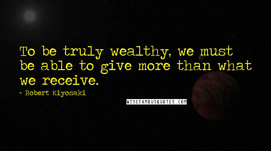Robert Kiyosaki Quotes: To be truly wealthy, we must be able to give more than what we receive.