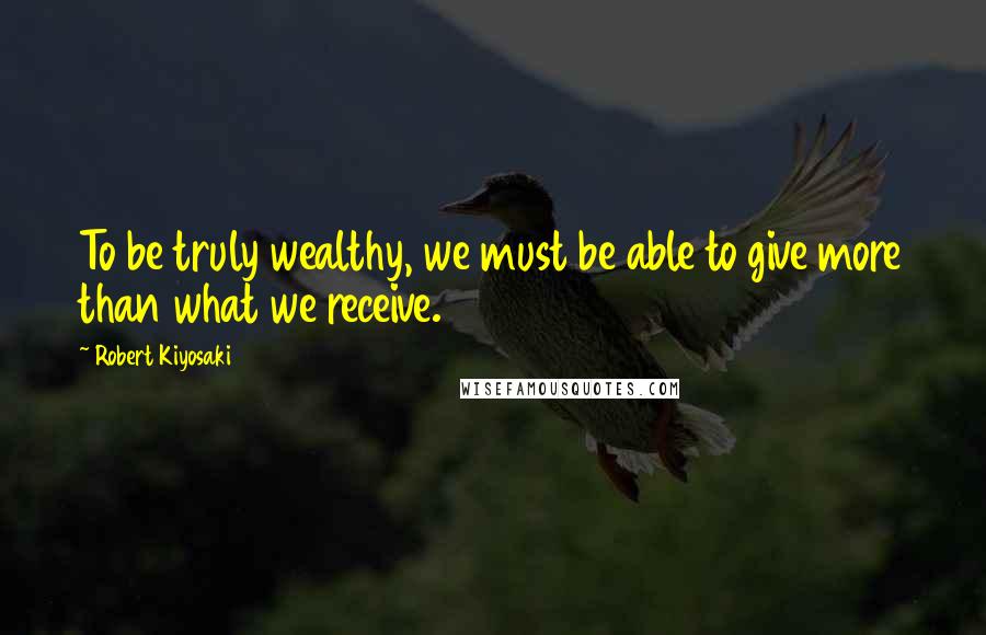 Robert Kiyosaki Quotes: To be truly wealthy, we must be able to give more than what we receive.