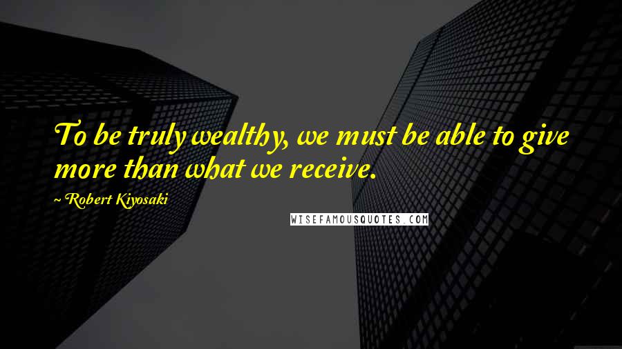 Robert Kiyosaki Quotes: To be truly wealthy, we must be able to give more than what we receive.