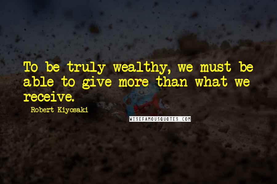 Robert Kiyosaki Quotes: To be truly wealthy, we must be able to give more than what we receive.