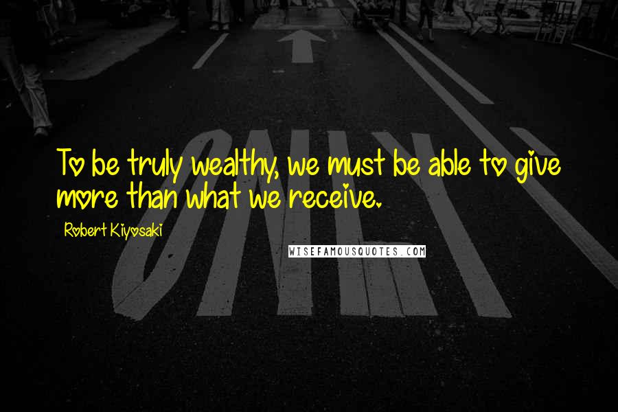 Robert Kiyosaki Quotes: To be truly wealthy, we must be able to give more than what we receive.